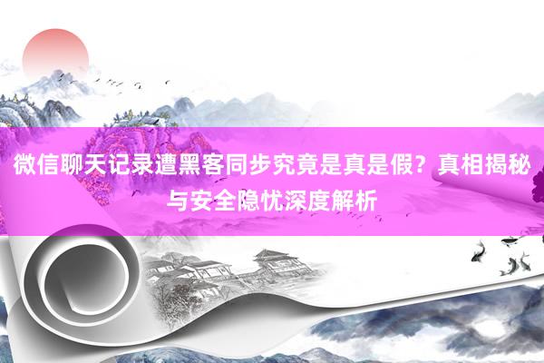 微信聊天记录遭黑客同步究竟是真是假？真相揭秘与安全隐忧深度解析
