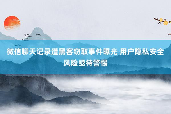 微信聊天记录遭黑客窃取事件曝光 用户隐私安全风险亟待警惕