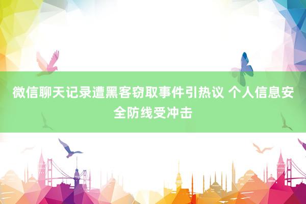 微信聊天记录遭黑客窃取事件引热议 个人信息安全防线受冲击