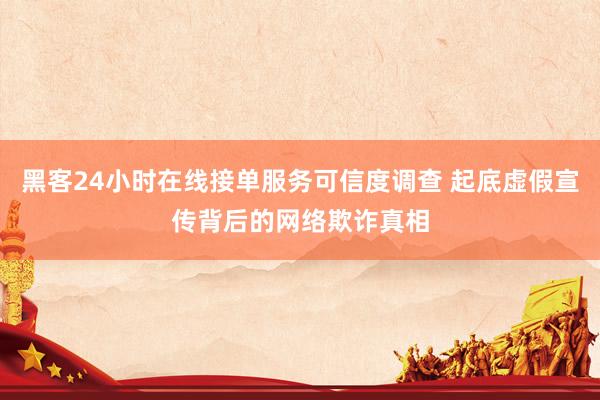 黑客24小时在线接单服务可信度调查 起底虚假宣传背后的网络欺诈真相