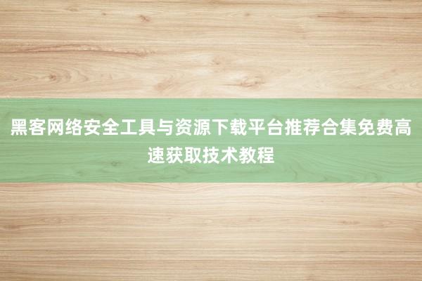 黑客网络安全工具与资源下载平台推荐合集免费高速获取技术教程