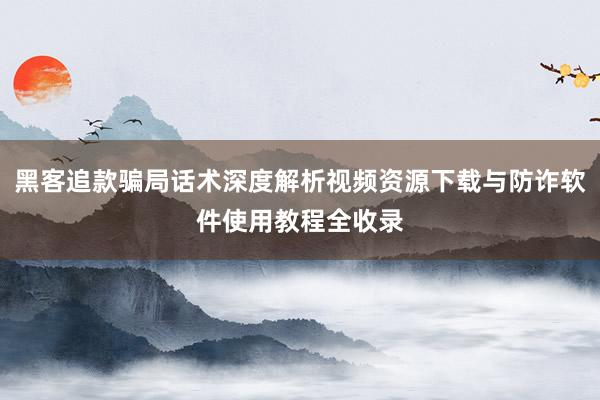 黑客追款骗局话术深度解析视频资源下载与防诈软件使用教程全收录
