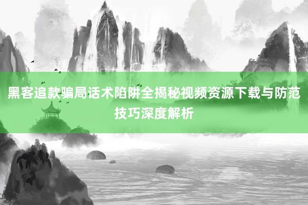黑客追款骗局话术陷阱全揭秘视频资源下载与防范技巧深度解析