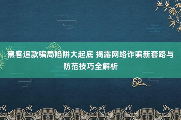 黑客追款骗局陷阱大起底 揭露网络诈骗新套路与防范技巧全解析