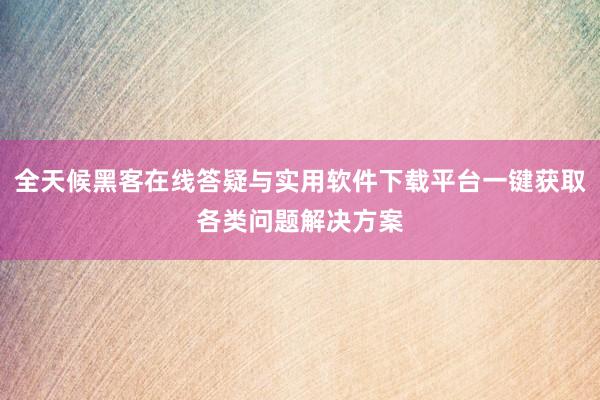 全天候黑客在线答疑与实用软件下载平台一键获取各类问题解决方案