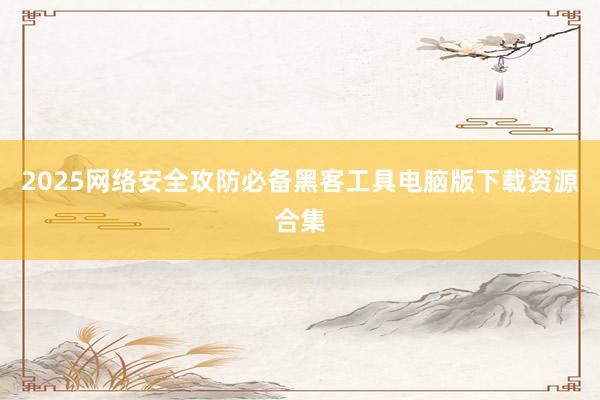 2025网络安全攻防必备黑客工具电脑版下载资源合集
