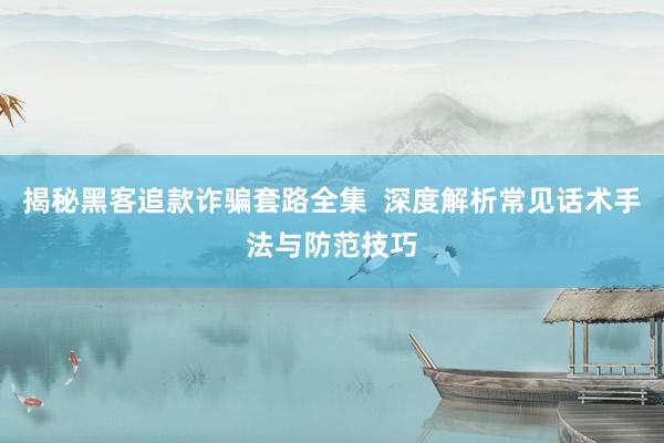 揭秘黑客追款诈骗套路全集 深度解析常见话术手法与防范技巧