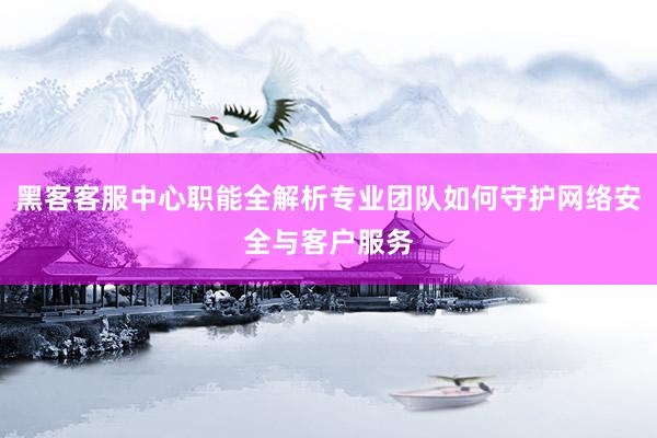 黑客客服中心职能全解析专业团队如何守护网络安全与客户服务