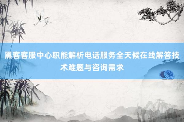 黑客客服中心职能解析电话服务全天候在线解答技术难题与咨询需求