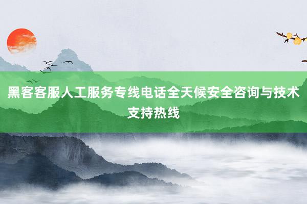 黑客客服人工服务专线电话全天候安全咨询与技术支持热线