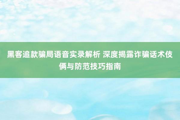 黑客追款骗局语音实录解析 深度揭露诈骗话术伎俩与防范技巧指南