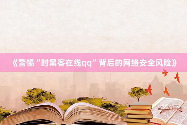 《警惕“时黑客在线qq”背后的网络安全风险》