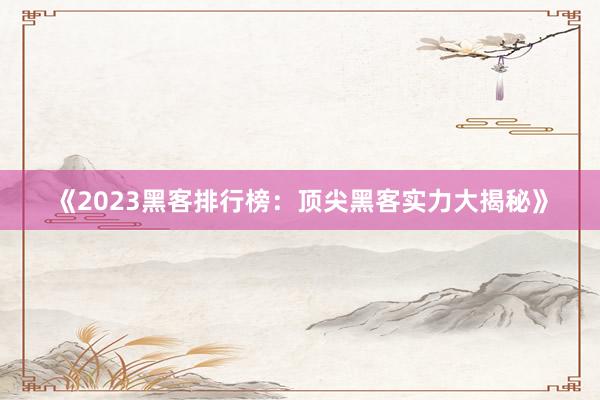 《2023黑客排行榜：顶尖黑客实力大揭秘》